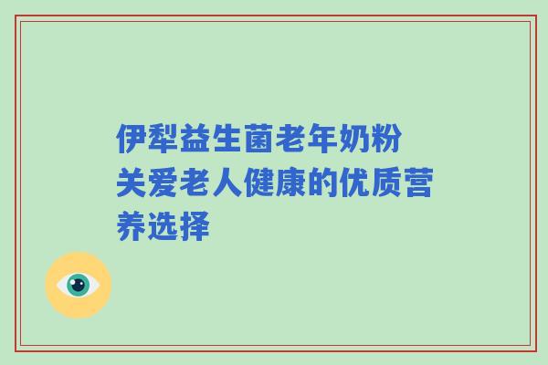 伊犁益生菌老年奶粉 关爱老人健康的优质营养选择