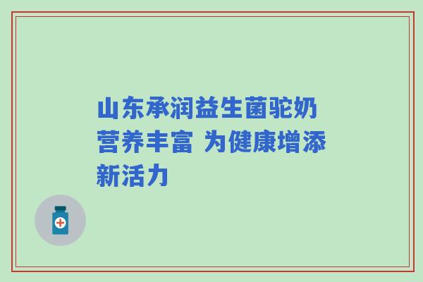 山东承润益生菌驼奶 营养丰富 为健康增添新活力