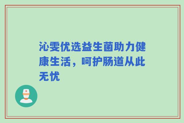 沁雯优选益生菌助力健康生活,呵护肠道从此无忧 沁雯优选益生菌助力健康生活,呵护肠道从此无忧