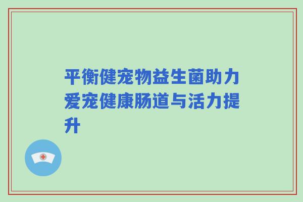 平衡健宠物益生菌助力爱宠健康肠道与活力提升 平衡健宠物益生菌助力爱宠健康肠道与活力提升
