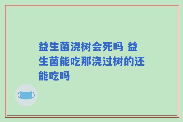 益生菌浇树会死吗 益生菌能吃那浇过树的还能吃吗 益生菌浇树会死吗 益生菌能吃那浇过树的还能吃吗