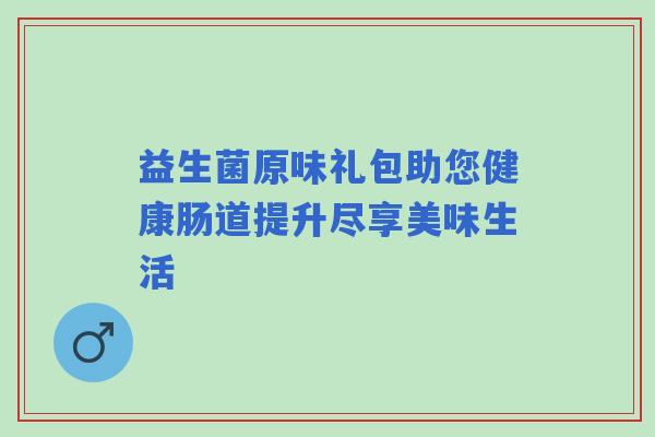益生菌原味礼包助您健康肠道提升尽享美味生活