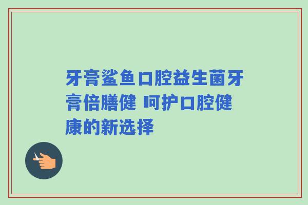 牙膏鲨鱼口腔益生菌牙膏倍膳健 呵护口腔健康的新选择
