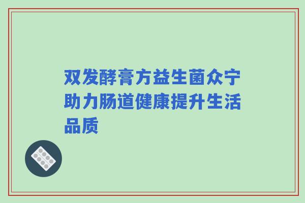 双发酵膏方益生菌众宁助力肠道健康提升生活品质 双发酵膏方益生菌众宁助力肠道健康提升生活品质