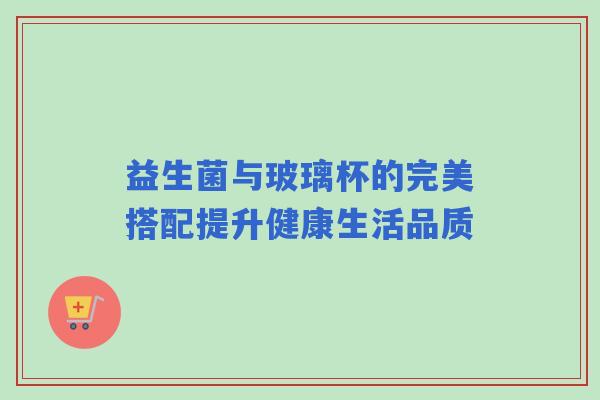 益生菌与玻璃杯的完美搭配提升健康生活品质 益生菌与玻璃杯的完美搭配提升健康生活品质