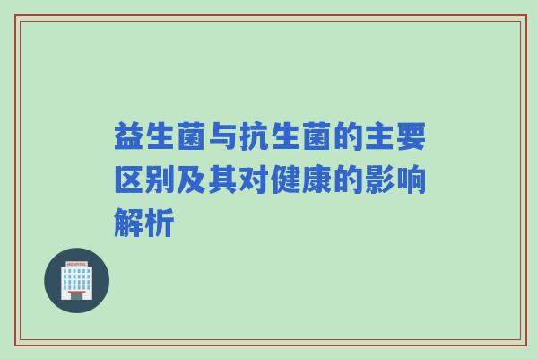 益生菌与抗生菌的主要区别及其对健康的影响解析