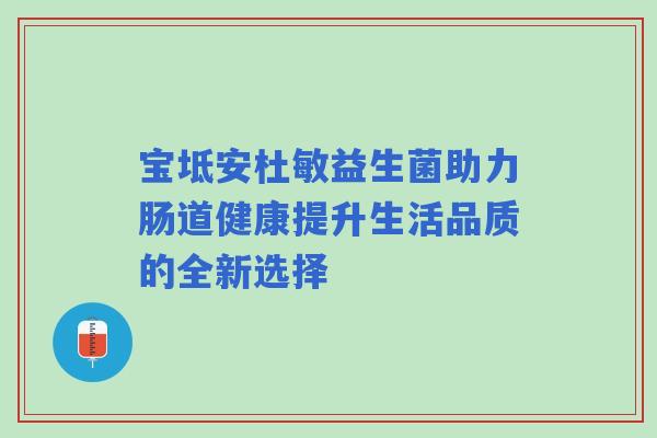 宝坻安杜敏益生菌助力肠道健康提升生活品质的全新选择