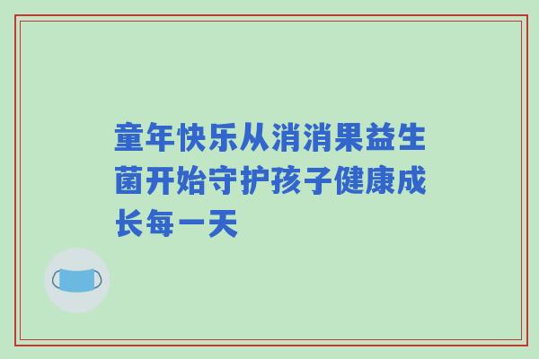 童年快乐从消消果益生菌开始守护孩子健康成长每一天