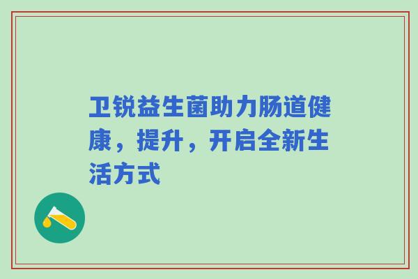 卫锐益生菌助力肠道健康，提升，开启全新生活方式