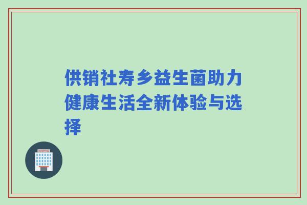 供销社寿乡益生菌助力健康生活全新体验与选择