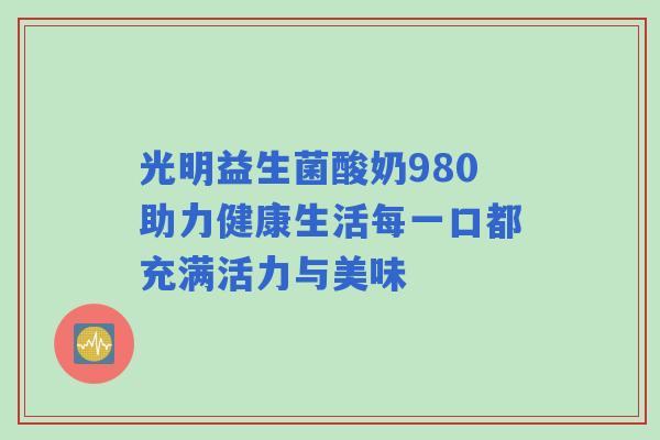 光明益生菌酸奶980助力健康生活每一口都充满活力与美味
