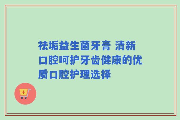 祛垢益生菌牙膏 清新口腔呵护牙齿健康的优质口腔护理选择
