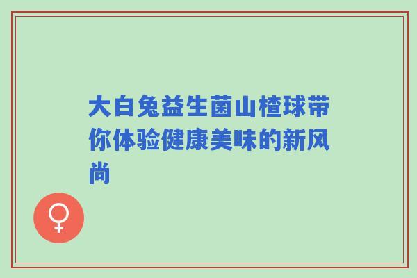 大白兔益生菌山楂球带你体验健康美味的新风尚