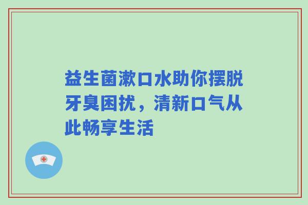 益生菌漱口水助你摆脱牙臭困扰，清新口气从此畅享生活