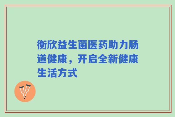 衡欣益生菌医药助力肠道健康，开启全新健康生活方式