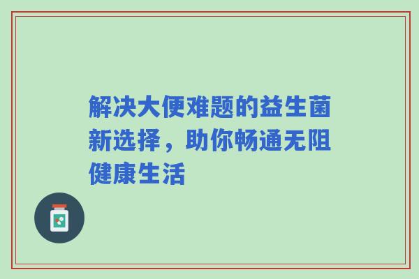 解决大便难题的益生菌新选择，助你畅通无阻健康生活