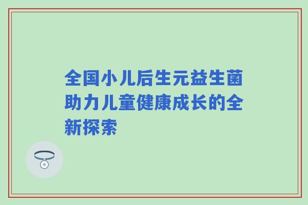 全国小儿后生元益生菌助力儿童健康成长的全新探索