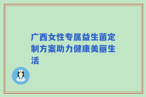 广西女性专属益生菌定制方案助力健康美丽生活