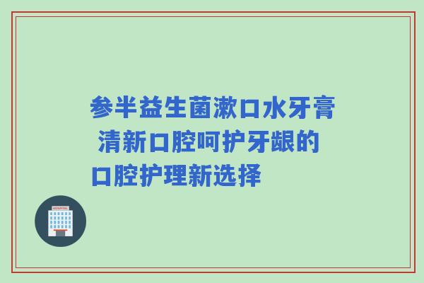 参半益生菌漱口水牙膏 清新口腔呵护牙龈的口腔护理新选择