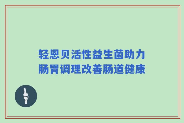 轻恩贝活性益生菌助力肠胃调理改善肠道健康