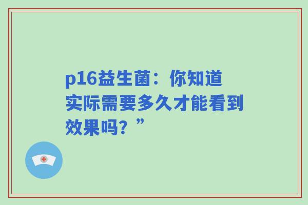 p16益生菌:你知道实际需要多久才能看到效果吗?” p16益生菌:你知道实际需要多久才能看到效果吗?”