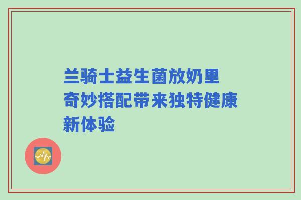 兰骑士益生菌放奶里 奇妙搭配带来独特健康新体验