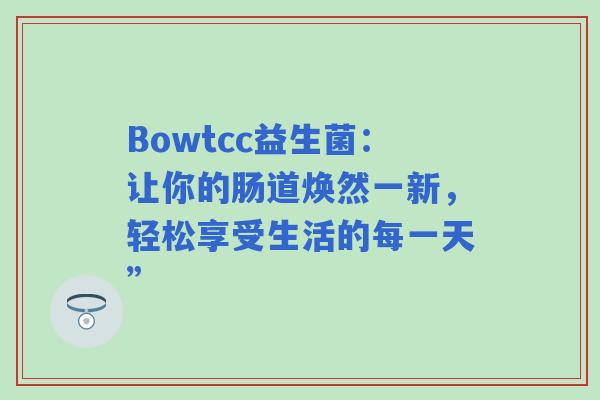 Bowtcc益生菌:让你的肠道焕然一新,轻松享受生活的每一天” Bowtcc益生菌:让你的肠道焕然一新,轻松享受生活的每一天”
