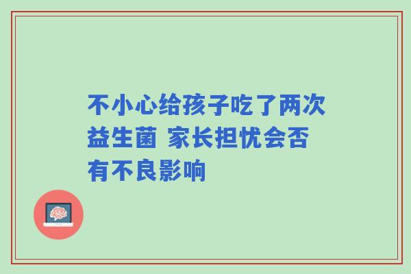 不小心给孩子吃了两次益生菌 家长担忧会否有不良影响