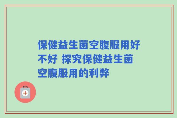 保健益生菌空腹服用好不好 探究保健益生菌空腹服用的利弊