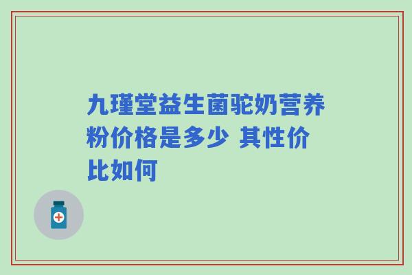 九瑾堂益生菌驼奶营养粉价格是多少 其性价比如何