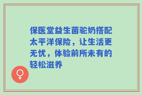 保医堂益生菌驼奶搭配太平洋保险，让生活更无忧，体验前所未有的轻松滋养