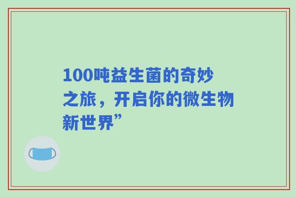 100吨益生菌的奇妙之旅,开启你的微生物新世界” 100吨益生菌的奇妙之旅,开启你的微生物新世界”