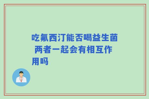 吃氟西汀能否喝益生菌 两者一起会有相互作用吗