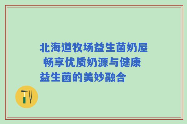 北海道牧场益生菌奶屋 畅享优质奶源与健康益生菌的美妙融合 北海道牧场益生菌奶屋 畅享优质奶源与健康益生菌的美妙融合
