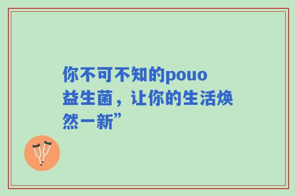你不可不知的pouo益生菌，让你的生活焕然一新”