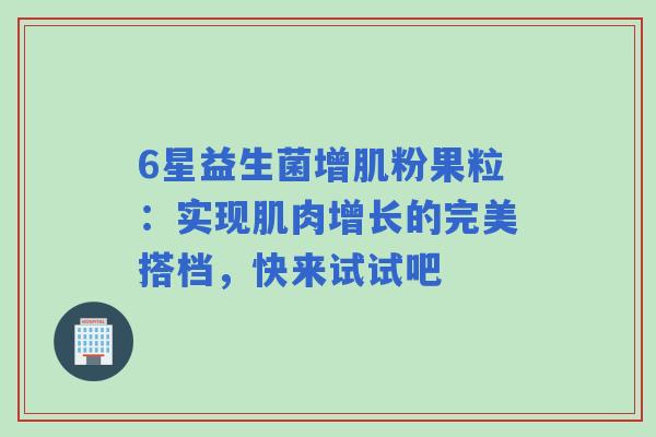 6星益生菌增肌粉果粒：实现肌肉增长的完美搭档，快来试试吧