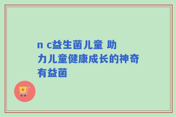 n c益生菌儿童 助力儿童健康成长的神奇有益菌