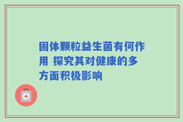 固体颗粒益生菌有何作用 探究其对健康的多方面积极影响