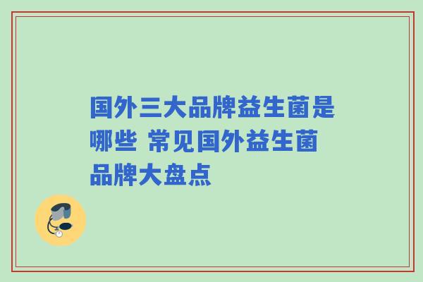 国外三大品牌益生菌是哪些 常见国外益生菌品牌大盘点 国外三大品牌益生菌是哪些 常见国外益生菌品牌大盘点