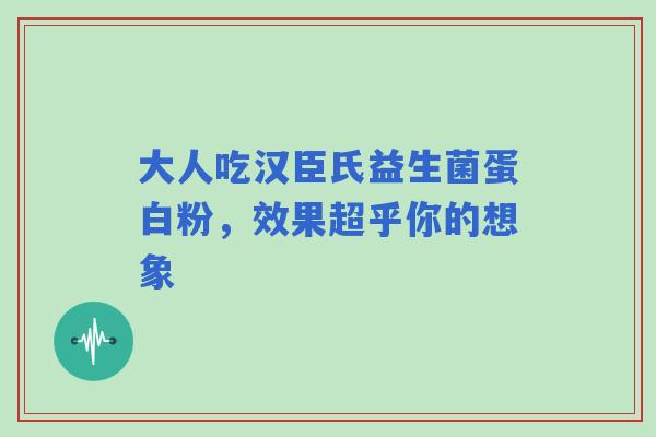 大人吃汉臣氏益生菌蛋白粉，效果超乎你的想象