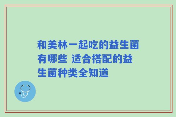 和美林一起吃的益生菌有哪些 适合搭配的益生菌种类全知道