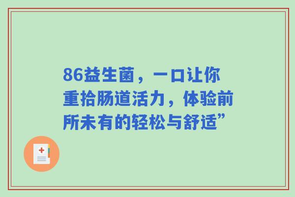 86益生菌,一口让你重拾肠道活力,体验前所未有的轻松与舒适” 86益生菌,一口让你重拾肠道活力,体验前所未有的轻松与舒适”