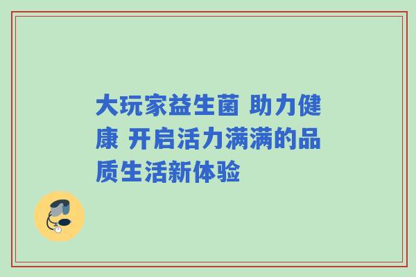 大玩家益生菌 助力健康 开启活力满满的品质生活新体验 大玩家益生菌 助力健康 开启活力满满的品质生活新体验