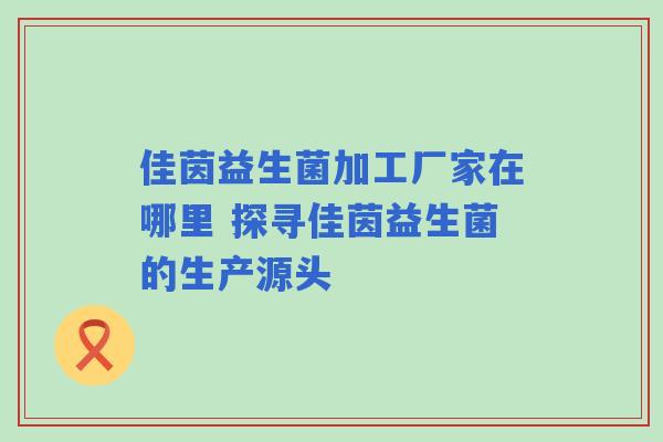 佳茵益生菌加工厂家在哪里 探寻佳茵益生菌的生产源头 佳茵益生菌加工厂家在哪里 探寻佳茵益生菌的生产源头