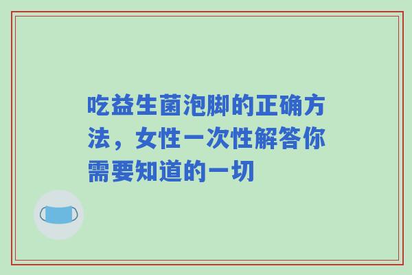 吃益生菌泡脚的正确方法，女性一次性解答你需要知道的一切
