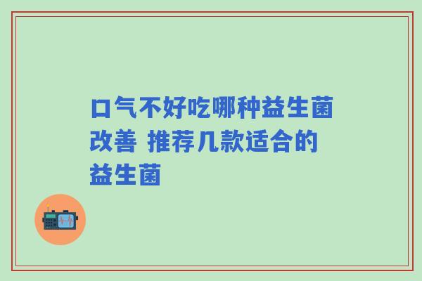 口气不好吃哪种益生菌改善 推荐几款适合的益生菌