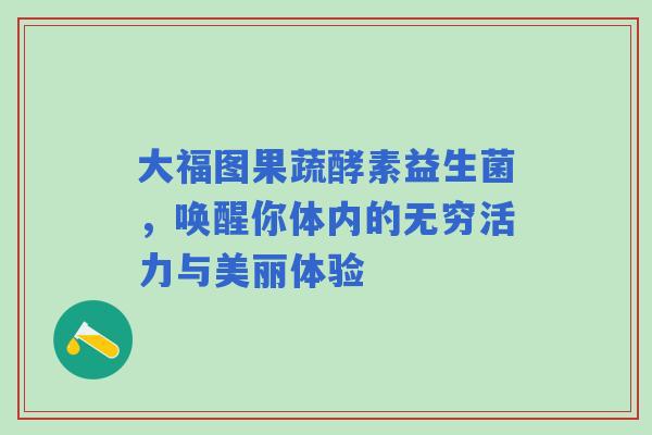 大福图果蔬酵素益生菌，唤醒你体内的无穷活力与美丽体验