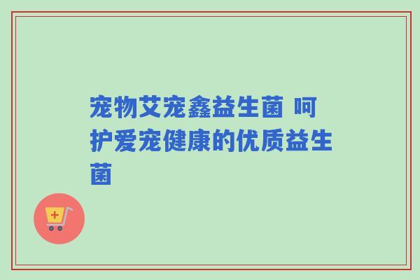 宠物艾宠鑫益生菌 呵护爱宠健康的优质益生菌