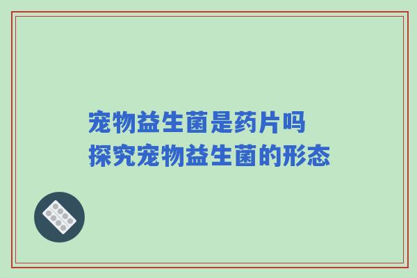 宠物益生菌是药片吗 探究宠物益生菌的形态