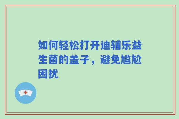 如何轻松打开迪辅乐益生菌的盖子，避免尴尬困扰